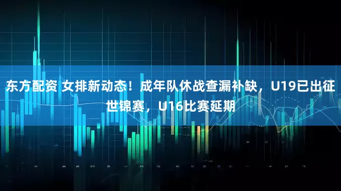 东方配资 女排新动态！成年队休战查漏补缺，U19已出征世锦赛，U16比赛延期