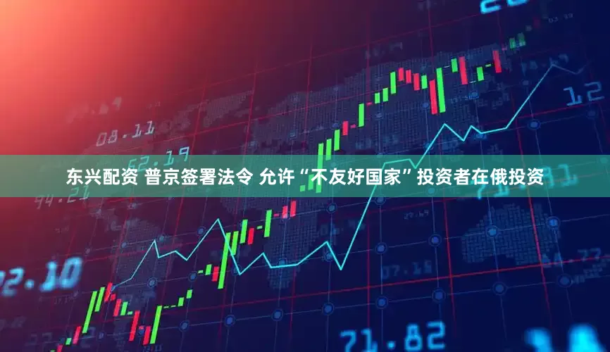 东兴配资 普京签署法令 允许“不友好国家”投资者在俄投资
