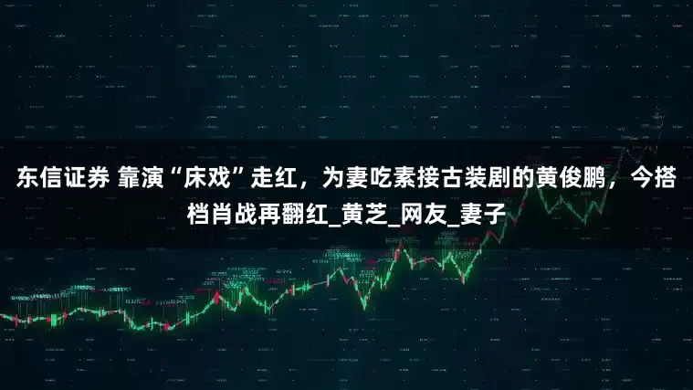 东信证券 靠演“床戏”走红，为妻吃素接古装剧的黄俊鹏，今搭档肖战再翻红_黄芝_网友_妻子