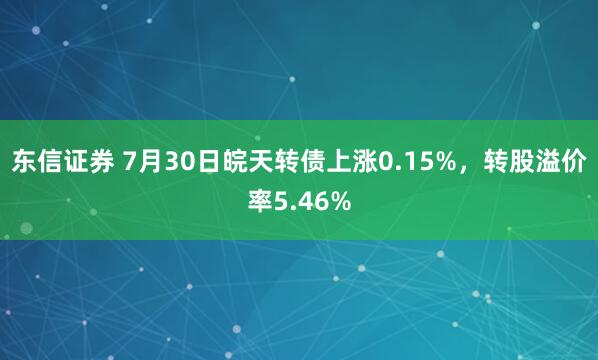 东信证券 7月30日皖天转债上涨0.15%，转股溢价率5.46%
