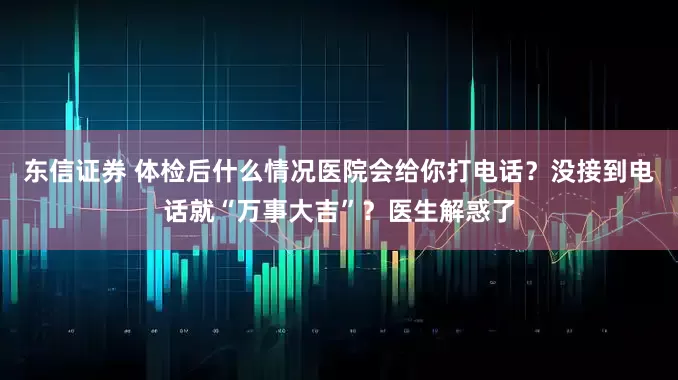 东信证券 体检后什么情况医院会给你打电话？没接到电话就“万事大吉”？医生解惑了