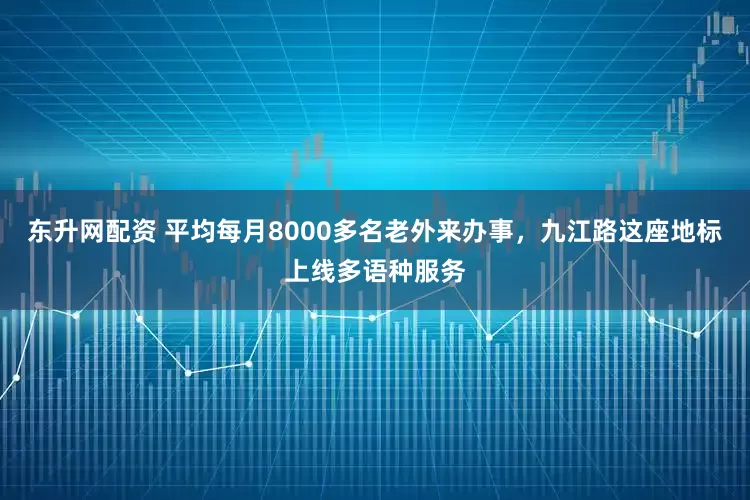东升网配资 平均每月8000多名老外来办事，九江路这座地标上线多语种服务
