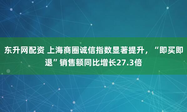 东升网配资 上海商圈诚信指数显著提升，“即买即退”销售额同比增长27.3倍