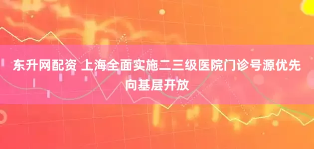 东升网配资 上海全面实施二三级医院门诊号源优先向基层开放