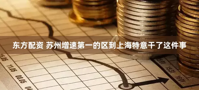 东方配资 苏州增速第一的区到上海特意干了这件事
