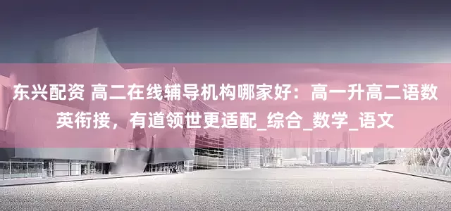 东兴配资 高二在线辅导机构哪家好：高一升高二语数英衔接，有道领世更适配_综合_数学_语文