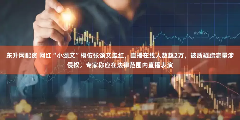 东升网配资 网红“小颂文”模仿张颂文走红，直播在线人数超2万，被质疑蹭流量涉侵权，专家称应在法律范围内直播表演