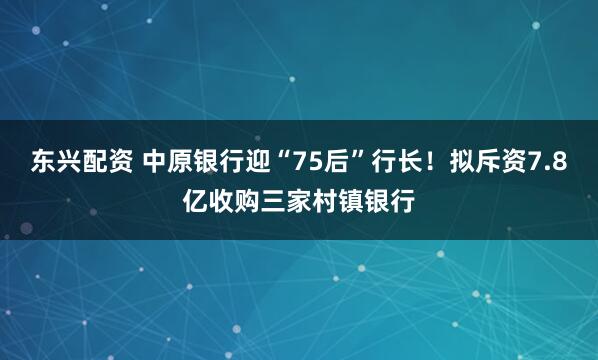 东兴配资 中原银行迎“75后”行长！拟斥资7.8亿收购三家村镇银行