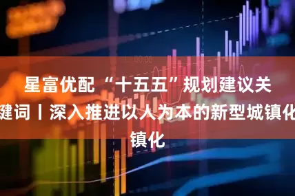 星富优配 “十五五”规划建议关键词丨深入推进以人为本的新型城镇化