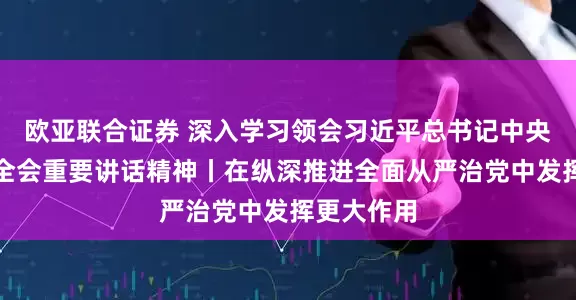 欧亚联合证券 深入学习领会习近平总书记中央纪委五次全会重要讲话精神丨在纵深推进全面从严治党中发挥更大作用