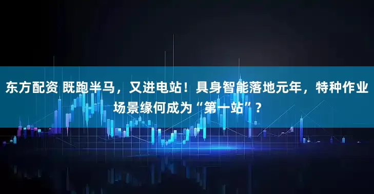 东方配资 既跑半马，又进电站！具身智能落地元年，特种作业场景缘何成为“第一站”？