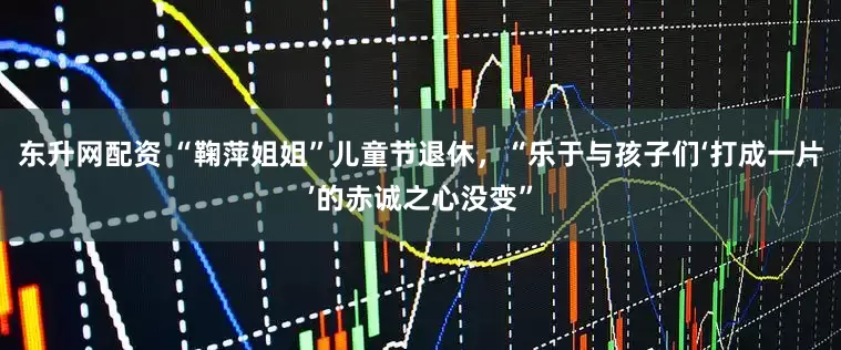 东升网配资 “鞠萍姐姐”儿童节退休，“乐于与孩子们‘打成一片’的赤诚之心没变”