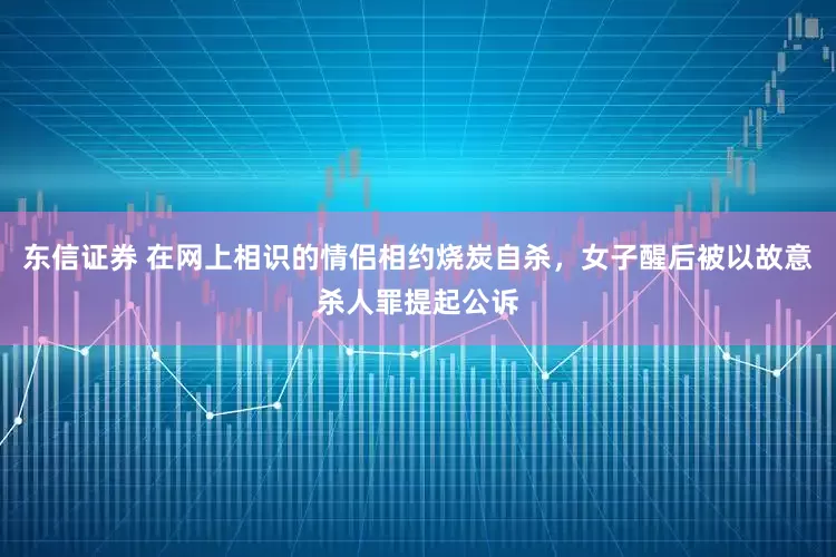 东信证券 在网上相识的情侣相约烧炭自杀，女子醒后被以故意杀人罪提起公诉