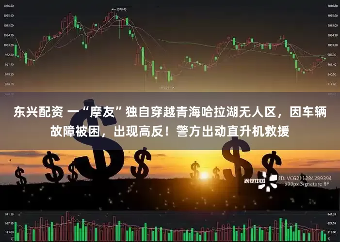 东兴配资 一“摩友”独自穿越青海哈拉湖无人区，因车辆故障被困，出现高反！警方出动直升机救援